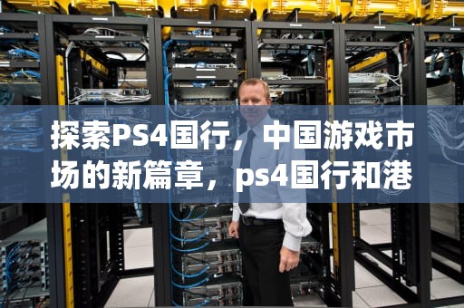 探索PS4国行，中国游戏市场的新篇章，ps4国行和港版区别