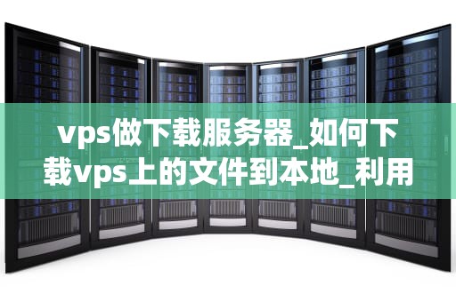 vps做下载服务器_如何下载vps上的文件到本地_利用VPS搭建高效稳定的下载服务器