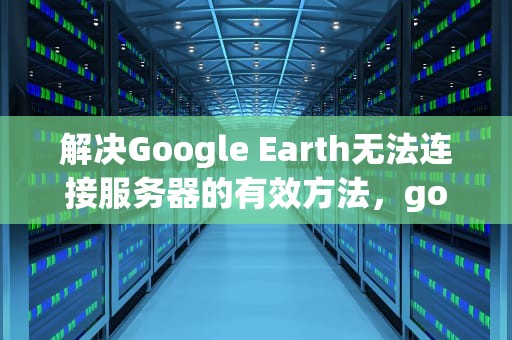 解决Google Earth无法连接服务器的有效方法，googleearth无法连接服务器