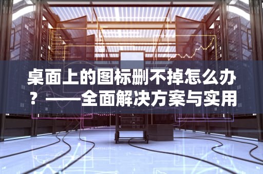 桌面上的图标删不掉怎么办？——全面解决方案与实用技巧，桌面上的图标删不掉怎么办呢