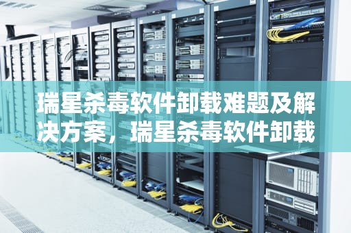 瑞星杀毒软件卸载难题及解决方案，瑞星杀毒软件卸载不了了