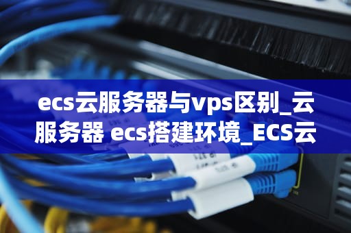 ecs云服务器与vps区别_云服务器 ecs搭建环境_ECS云服务器与VPS的区别