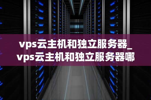 vps云主机和独立服务器_vps云主机和独立服务器哪个好_VPS云主机与独立服务器的比较分析