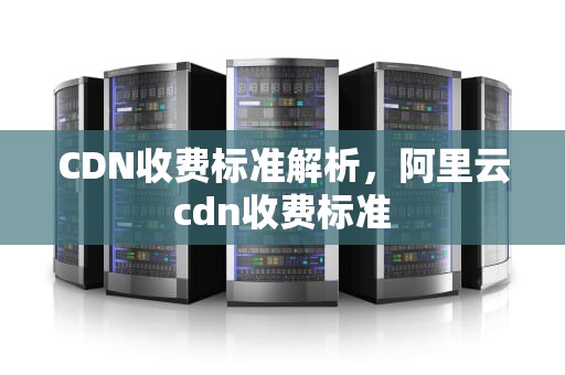 CDN收费标准解析，阿里云cdn收费标准