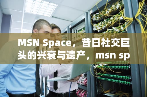MSN Space，昔日社交巨头的兴衰与遗产，msn space空间找回