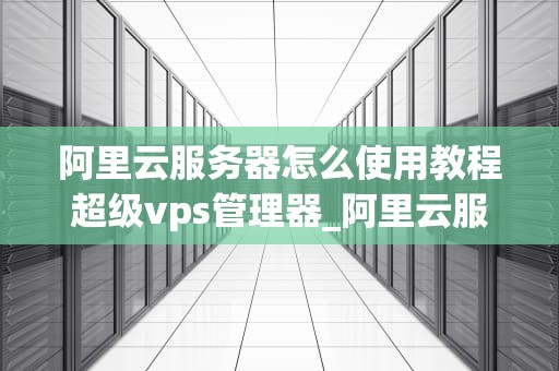 阿里云服务器怎么使用教程超级vps管理器_阿里云服务器怎么使用教程超级vps管理器打开_阿里云服务器使用教程：超级VPS管理器的全面解析