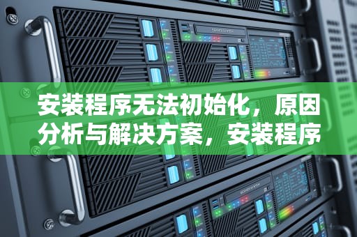 安装程序无法初始化，原因分析与解决方案，安装程序无法初始化工作目录win10