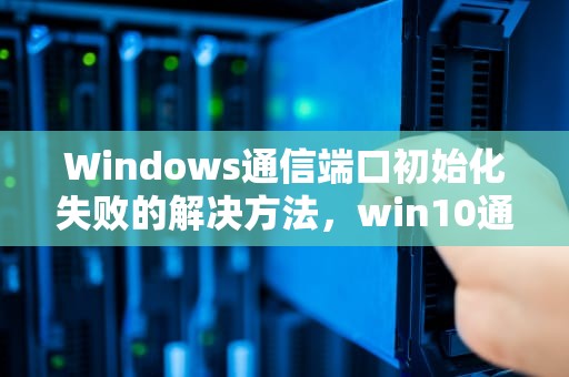 Windows通信端口初始化失败的解决方法，win10通信端口