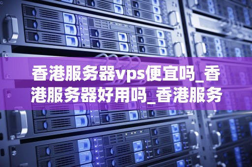 香港服务器vps便宜吗_香港服务器好用吗_香港服务器VPS的价格优势与选择