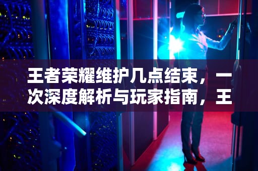 王者荣耀维护几点结束，一次深度解析与玩家指南，王者荣耀维护几点结束今天