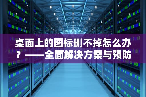 桌面上的图标删不掉怎么办？——全面解决方案与预防措施，桌面上的图标删不掉怎么办呢