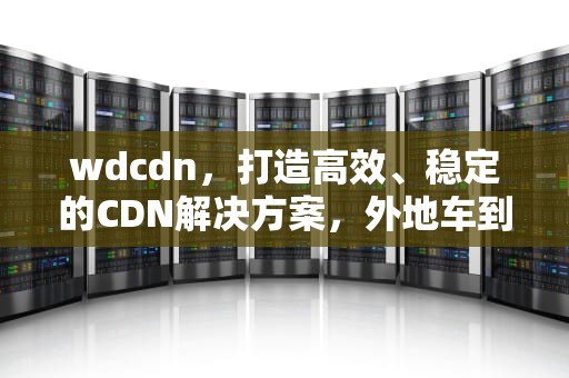 wdcdn，打造高效、稳定的CDN解决方案，外地车到南京有限制吗
