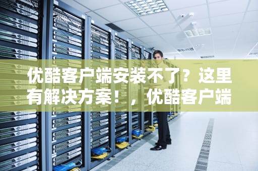 优酷客户端安装不了？这里有解决方案！，优酷客户端安装不了怎么办