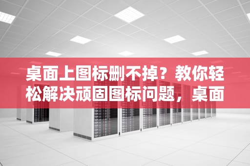 桌面上图标删不掉？教你轻松解决顽固图标问题，桌面上图标删不掉怎么办