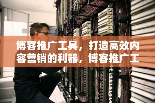 博客推广工具，打造高效内容营销的利器，博客推广工具是什么