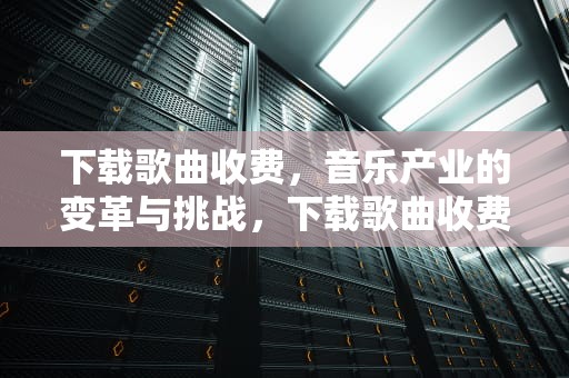 下载歌曲收费，音乐产业的变革与挑战，下载歌曲收费吗