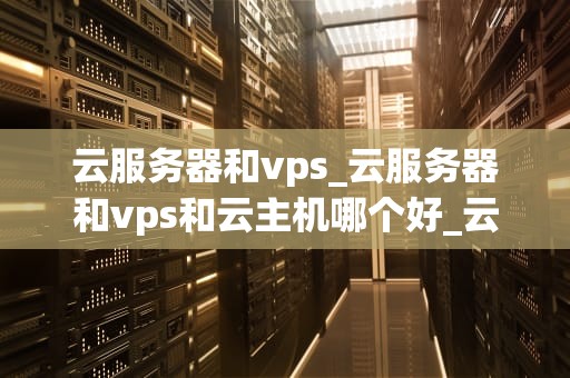 云服务器和vps_云服务器和vps和云主机哪个好_云服务器与VPS的比较与选择