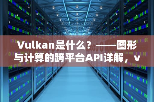 Vulkan是什么？——图形与计算的跨平台API详解，vulkan是什么意思光遇解决vivo