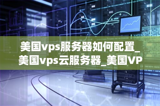 美国vps服务器如何配置_美国vps云服务器_美国VPS服务器的配置指南