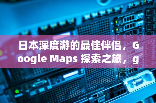 日本深度游的最佳伴侣，Google Maps 探索之旅，googlemap日本离线