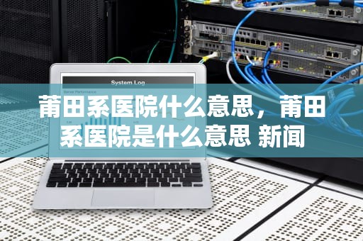 莆田系医院什么意思，莆田系医院是什么意思 新闻
