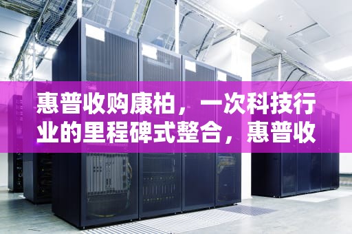 惠普收购康柏，一次科技行业的里程碑式整合，惠普收购康柏案例分析