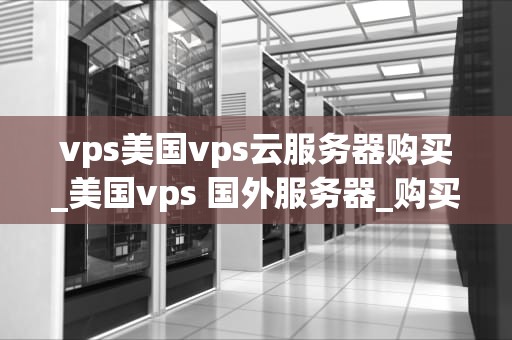 vps美国vps云服务器购买_美国vps 国外服务器_购买美国VPS云服务器的全面指南