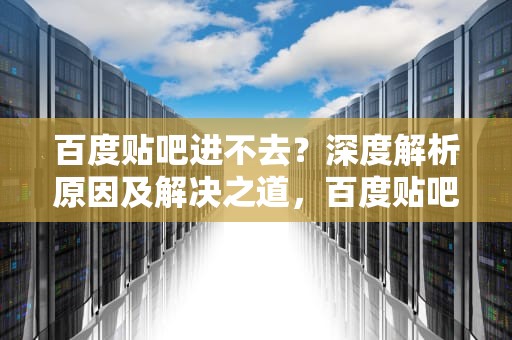 百度贴吧进不去？深度解析原因及解决之道，百度贴吧进不去怎么回事