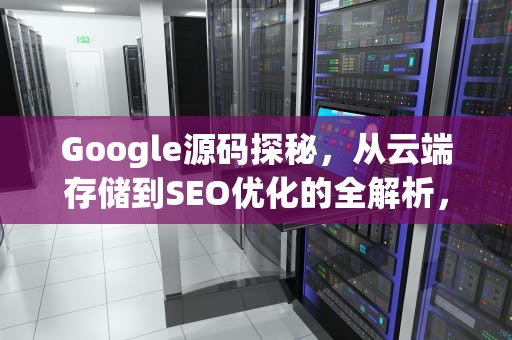 Google源码探秘，从云端存储到SEO优化的全解析，google源码activity文件多少行