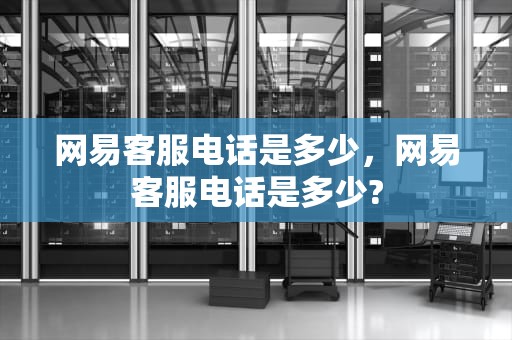 网易客服电话是多少，网易客服电话是多少?