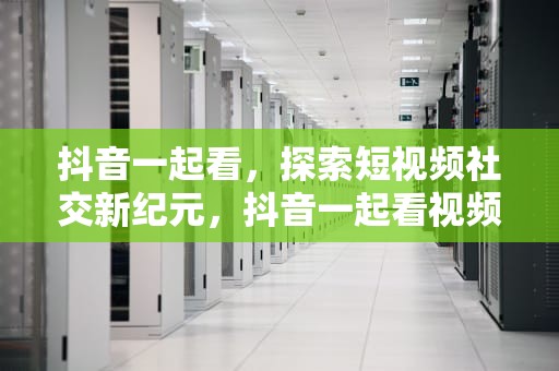 抖音一起看，探索短视频社交新纪元，抖音一起看视频会有摄像头吗