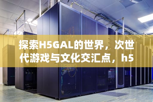 探索H5GAL的世界，次世代游戏与文化交汇点，h5galgame