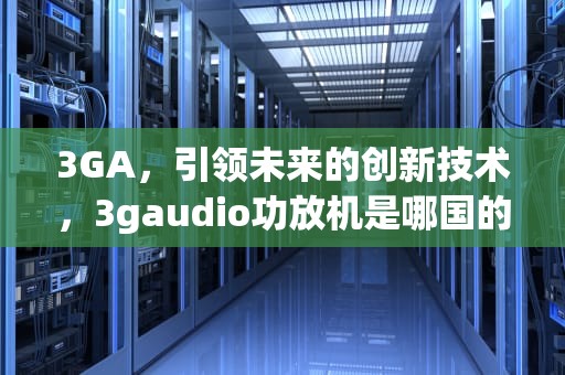 3GA，引领未来的创新技术，3gaudio功放机是哪国的