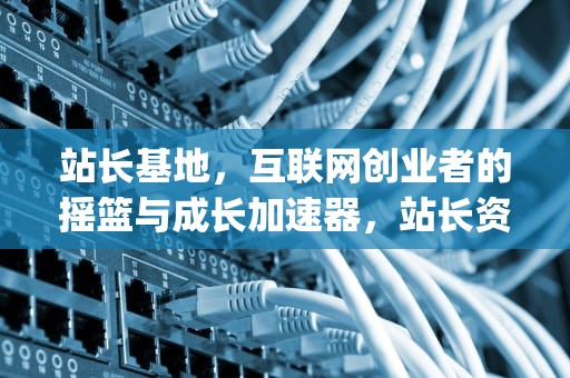 站长基地，互联网创业者的摇篮与成长加速器，站长资源平台app
