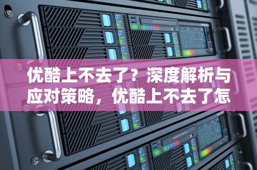 优酷上不去了？深度解析与应对策略，优酷上不去了怎么回事
