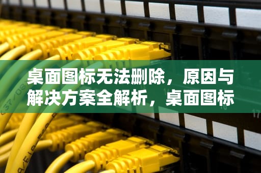 桌面图标无法删除，原因与解决方案全解析，桌面图标无法删除怎么办
