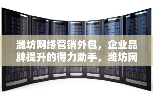 潍坊网络营销外包，企业品牌提升的得力助手，潍坊网络营销外包公司