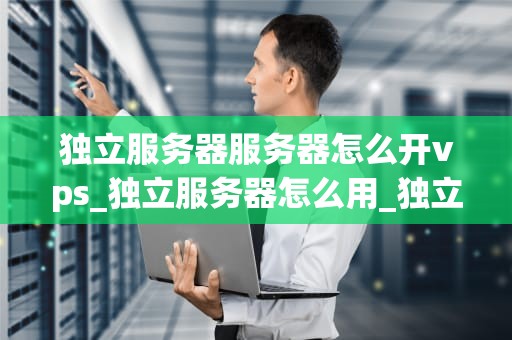 独立服务器服务器怎么开vps_独立服务器怎么用_独立服务器开设VPS的详细步骤