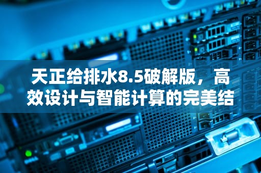 天正给排水8.5破解版，高效设计与智能计算的完美结合，天正给排水t20v6.0破解版下载