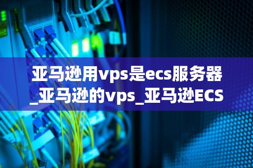 亚马逊用vps是ecs服务器_亚马逊的vps_亚马逊ECS服务器：优化你的VPS体验