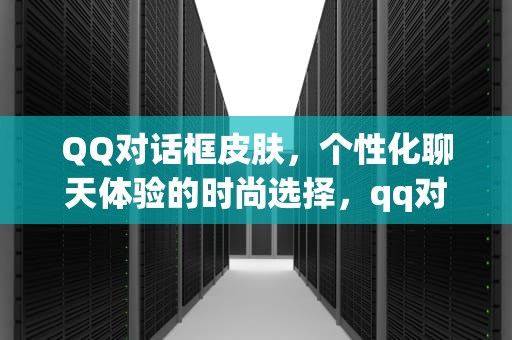 QQ对话框皮肤，个性化聊天体验的时尚选择，qq对话框皮肤怎么设置
