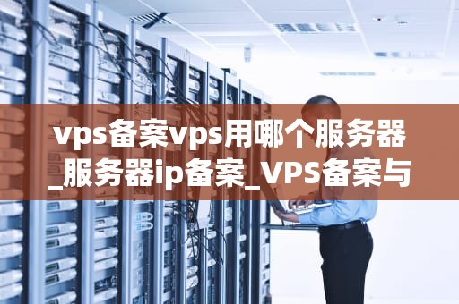 vps备案vps用哪个服务器_服务器ip备案_VPS备案与选择服务器的全面指南