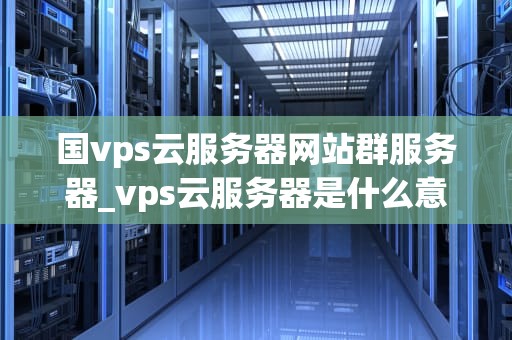 国vps云服务器网站群服务器_vps云服务器是什么意思_国VPS云服务器网站群服务器的全面解析