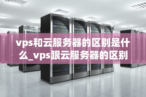 vps和云服务器的区别是什么_vps跟云服务器的区别_深入理解VPS和云服务器的区别