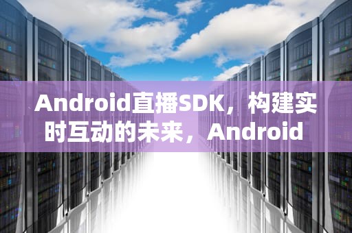 Android直播SDK，构建实时互动的未来，Android 直播sdk