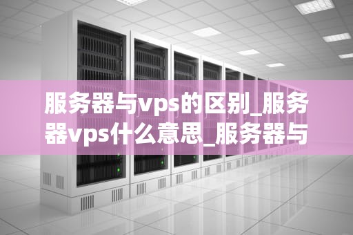 服务器与vps的区别_服务器vps什么意思_服务器与VPS的区别：深入理解两者的差异