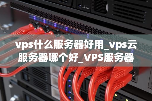vps什么服务器好用_vps云服务器哪个好_VPS服务器的选择：哪些是最适合你的？