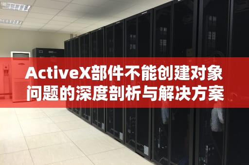 ActiveX部件不能创建对象问题的深度剖析与解决方案，activex部件不能创建对象 怎么解决