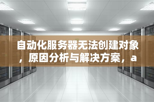 自动化服务器无法创建对象，原因分析与解决方案，automation服务器不能创建对象怎么办