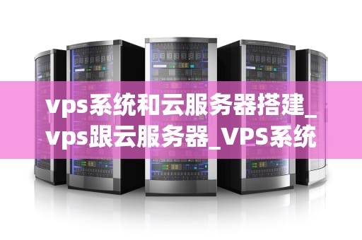vps系统和云服务器搭建_vps跟云服务器_VPS系统和云服务器搭建的全面指南